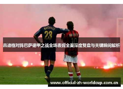 吕迪格对阵巴萨德甲之战全场表现全面深度复盘与关键瞬间解析 吕迪格对阵巴萨德甲之战全场表现全面深度复盘与关键瞬间解析
